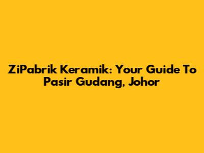 ZiPabrik Keramik: Your Guide To Pasir Gudang, Johor