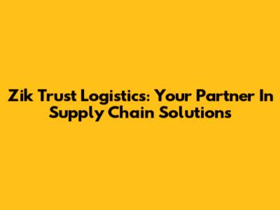 Zik Trust Logistics: Your Partner In Supply Chain Solutions