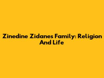 Zinedine Zidane's Family: Religion And Life