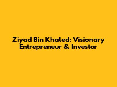 Ziyad Bin Khaled: Visionary Entrepreneur & Investor