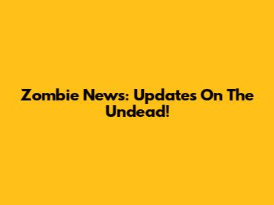 Zombie News: Updates On The Undead!