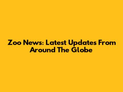 Zoo News: Latest Updates From Around The Globe