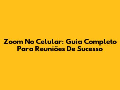 Zoom No Celular: Guia Completo Para Reuniões De Sucesso