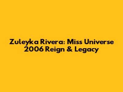 Zuleyka Rivera: Miss Universe 2006 Reign & Legacy