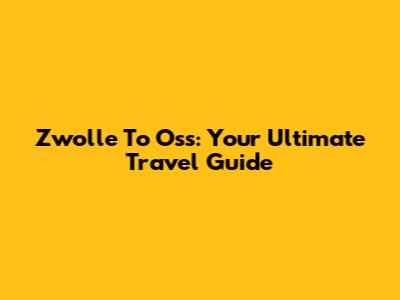 Zwolle To Oss: Your Ultimate Travel Guide